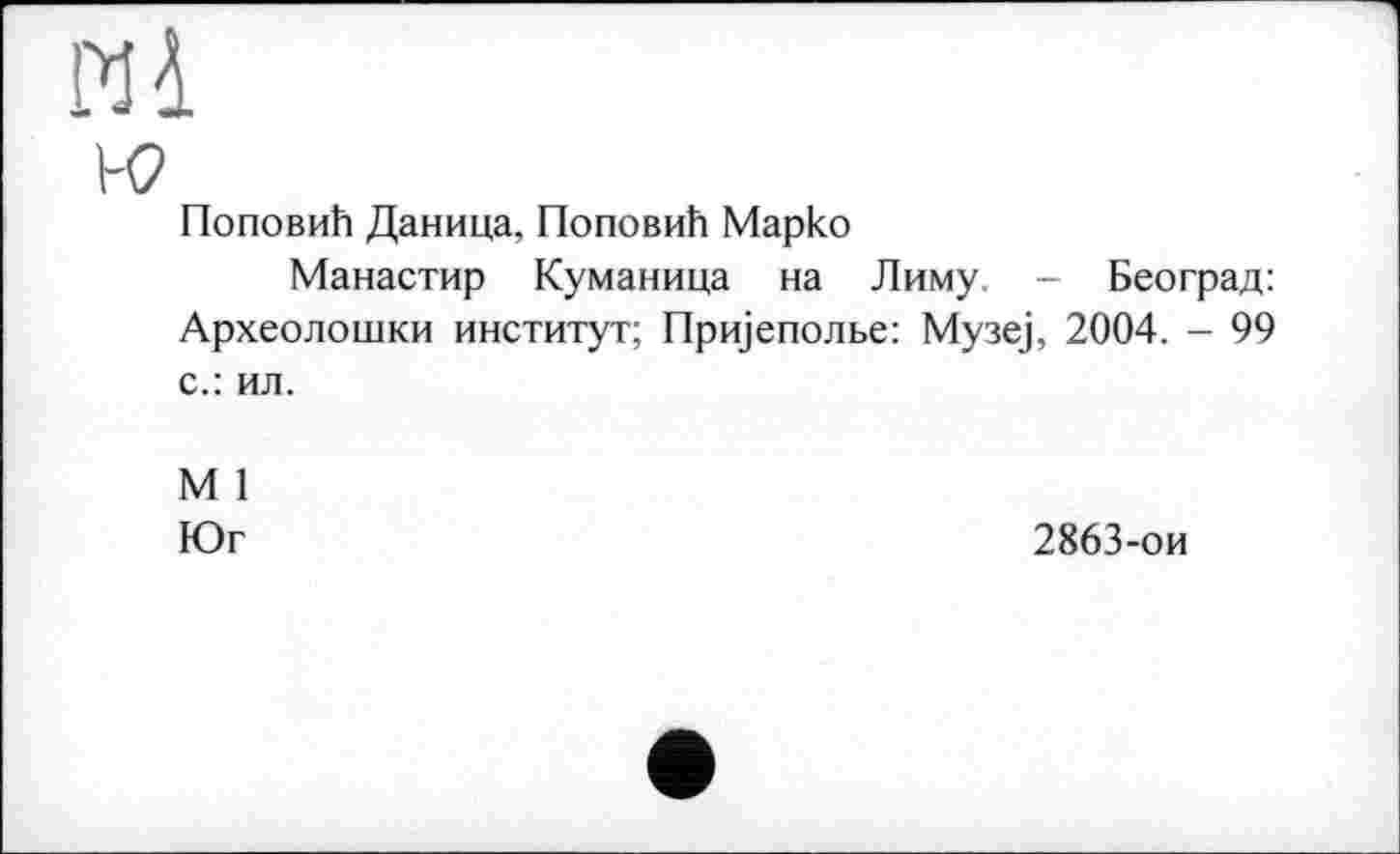 ﻿И 4 и?
Поповић Даница, Поповић Марко
Манастир Куманица на Лиму. - Београд: Археолошки институт; Пријеполве: Музеј, 2004. - 99 с.: ил.
М 1 Юг
2863-ои